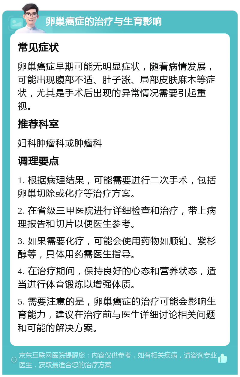 卵巢癌症的治疗与生育影响 常见症状 卵巢癌症早期可能无明显症状，随着病情发展，可能出现腹部不适、肚子涨、局部皮肤麻木等症状，尤其是手术后出现的异常情况需要引起重视。 推荐科室 妇科肿瘤科或肿瘤科 调理要点 1. 根据病理结果，可能需要进行二次手术，包括卵巢切除或化疗等治疗方案。 2. 在省级三甲医院进行详细检查和治疗，带上病理报告和切片以便医生参考。 3. 如果需要化疗，可能会使用药物如顺铂、紫杉醇等，具体用药需医生指导。 4. 在治疗期间，保持良好的心态和营养状态，适当进行体育锻炼以增强体质。 5. 需要注意的是，卵巢癌症的治疗可能会影响生育能力，建议在治疗前与医生详细讨论相关问题和可能的解决方案。