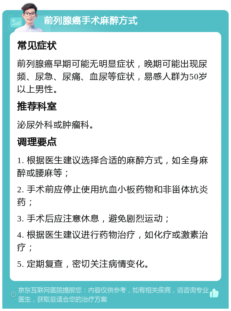 前列腺癌手术麻醉方式 常见症状 前列腺癌早期可能无明显症状，晚期可能出现尿频、尿急、尿痛、血尿等症状，易感人群为50岁以上男性。 推荐科室 泌尿外科或肿瘤科。 调理要点 1. 根据医生建议选择合适的麻醉方式，如全身麻醉或腰麻等； 2. 手术前应停止使用抗血小板药物和非甾体抗炎药； 3. 手术后应注意休息，避免剧烈运动； 4. 根据医生建议进行药物治疗，如化疗或激素治疗； 5. 定期复查，密切关注病情变化。