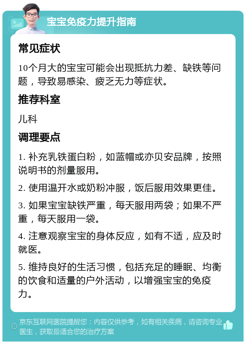 宝宝免疫力提升指南 常见症状 10个月大的宝宝可能会出现抵抗力差、缺铁等问题，导致易感染、疲乏无力等症状。 推荐科室 儿科 调理要点 1. 补充乳铁蛋白粉，如蓝帽或亦贝安品牌，按照说明书的剂量服用。 2. 使用温开水或奶粉冲服，饭后服用效果更佳。 3. 如果宝宝缺铁严重，每天服用两袋；如果不严重，每天服用一袋。 4. 注意观察宝宝的身体反应，如有不适，应及时就医。 5. 维持良好的生活习惯，包括充足的睡眠、均衡的饮食和适量的户外活动，以增强宝宝的免疫力。