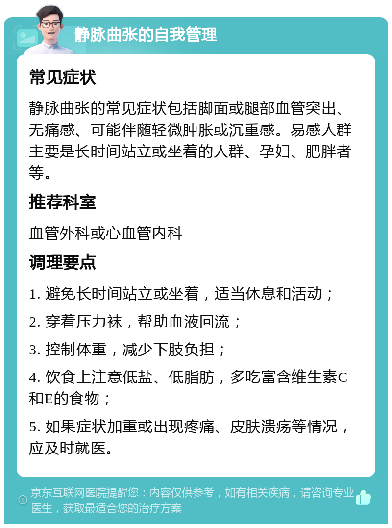 静脉曲张的自我管理 常见症状 静脉曲张的常见症状包括脚面或腿部血管突出、无痛感、可能伴随轻微肿胀或沉重感。易感人群主要是长时间站立或坐着的人群、孕妇、肥胖者等。 推荐科室 血管外科或心血管内科 调理要点 1. 避免长时间站立或坐着，适当休息和活动； 2. 穿着压力袜，帮助血液回流； 3. 控制体重，减少下肢负担； 4. 饮食上注意低盐、低脂肪，多吃富含维生素C和E的食物； 5. 如果症状加重或出现疼痛、皮肤溃疡等情况，应及时就医。