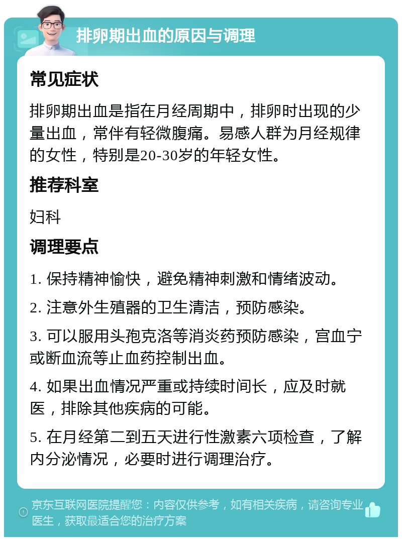 排卵期出血的原因与调理 常见症状 排卵期出血是指在月经周期中，排卵时出现的少量出血，常伴有轻微腹痛。易感人群为月经规律的女性，特别是20-30岁的年轻女性。 推荐科室 妇科 调理要点 1. 保持精神愉快，避免精神刺激和情绪波动。 2. 注意外生殖器的卫生清洁，预防感染。 3. 可以服用头孢克洛等消炎药预防感染，宫血宁或断血流等止血药控制出血。 4. 如果出血情况严重或持续时间长，应及时就医，排除其他疾病的可能。 5. 在月经第二到五天进行性激素六项检查，了解内分泌情况，必要时进行调理治疗。