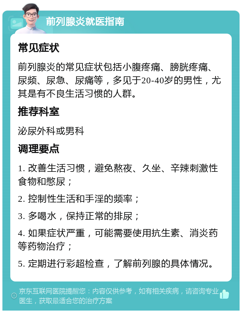 前列腺炎就医指南 常见症状 前列腺炎的常见症状包括小腹疼痛、膀胱疼痛、尿频、尿急、尿痛等，多见于20-40岁的男性，尤其是有不良生活习惯的人群。 推荐科室 泌尿外科或男科 调理要点 1. 改善生活习惯，避免熬夜、久坐、辛辣刺激性食物和憋尿； 2. 控制性生活和手淫的频率； 3. 多喝水，保持正常的排尿； 4. 如果症状严重，可能需要使用抗生素、消炎药等药物治疗； 5. 定期进行彩超检查，了解前列腺的具体情况。