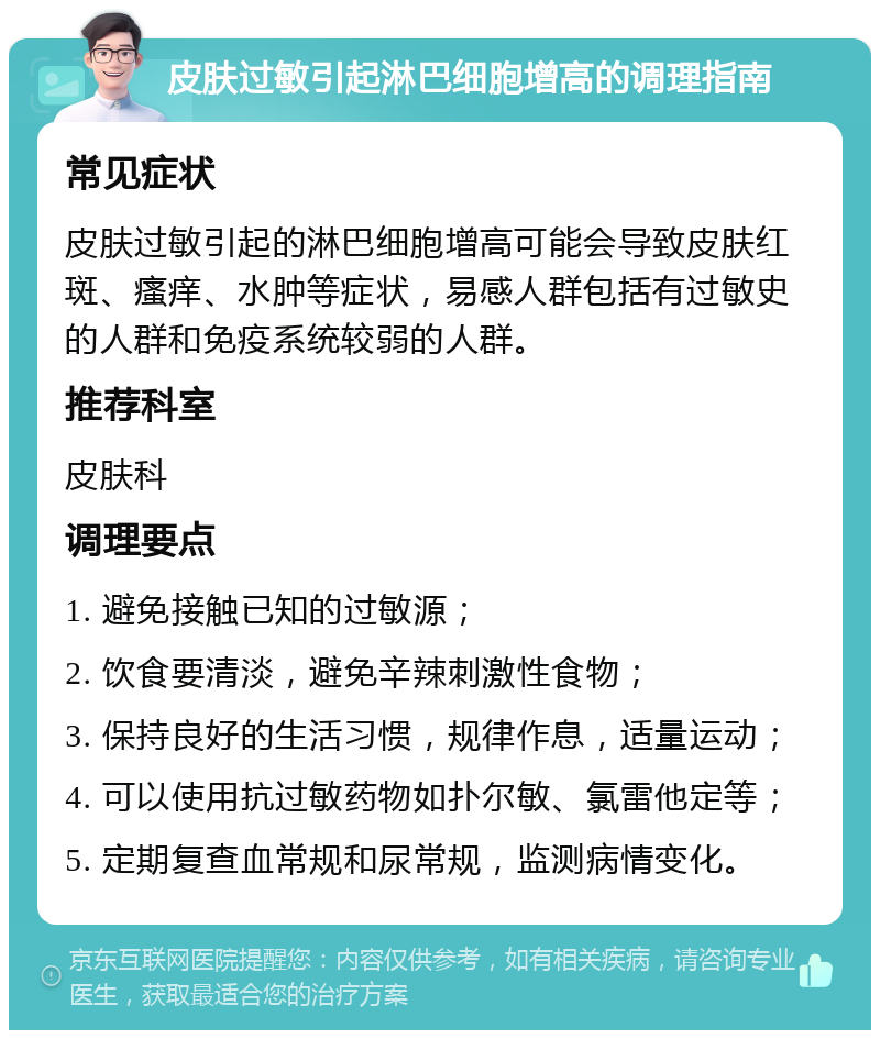 皮肤过敏引起淋巴细胞增高的调理指南 常见症状 皮肤过敏引起的淋巴细胞增高可能会导致皮肤红斑、瘙痒、水肿等症状，易感人群包括有过敏史的人群和免疫系统较弱的人群。 推荐科室 皮肤科 调理要点 1. 避免接触已知的过敏源； 2. 饮食要清淡，避免辛辣刺激性食物； 3. 保持良好的生活习惯，规律作息，适量运动； 4. 可以使用抗过敏药物如扑尔敏、氯雷他定等； 5. 定期复查血常规和尿常规，监测病情变化。