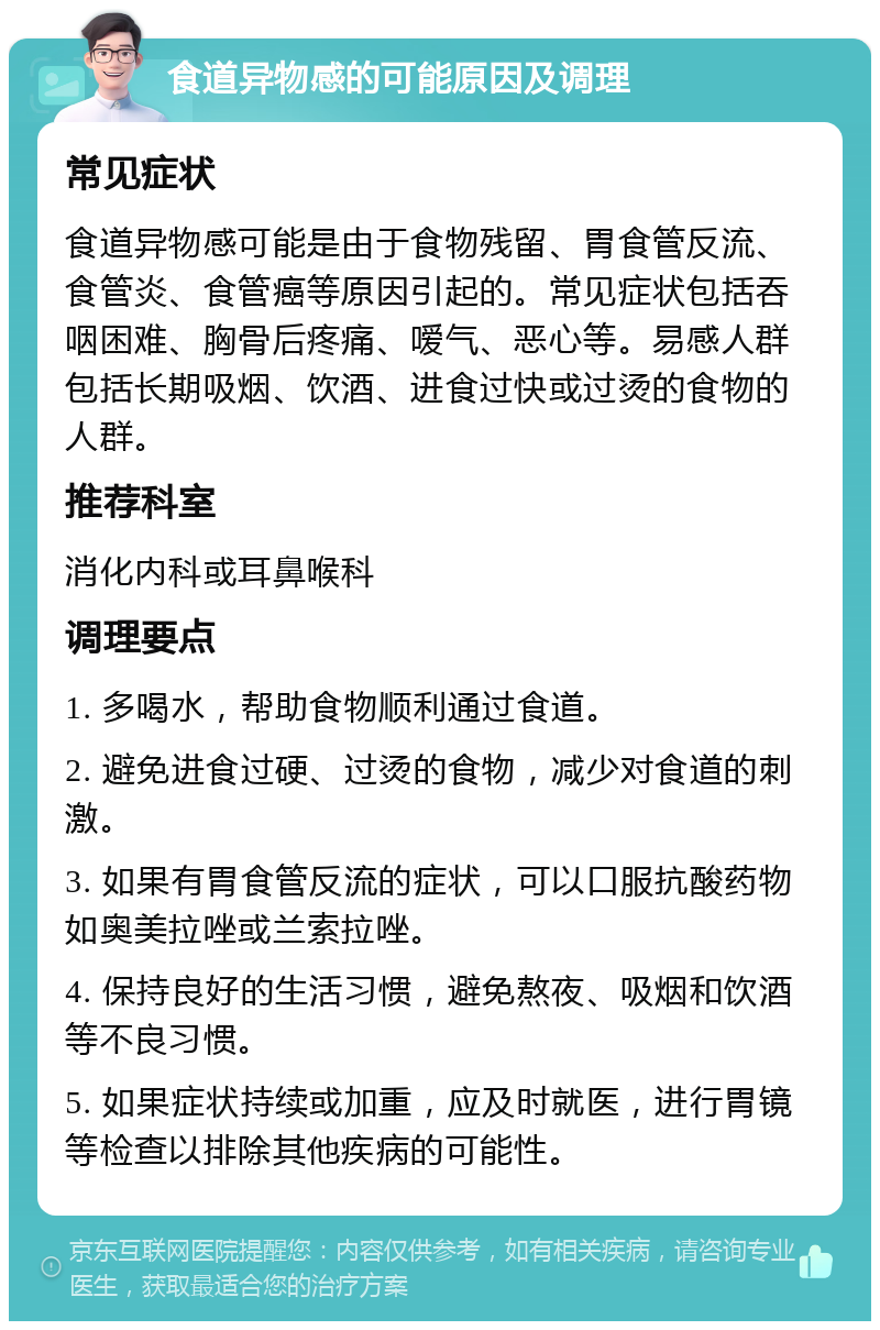 食道异物感的可能原因及调理 常见症状 食道异物感可能是由于食物残留、胃食管反流、食管炎、食管癌等原因引起的。常见症状包括吞咽困难、胸骨后疼痛、嗳气、恶心等。易感人群包括长期吸烟、饮酒、进食过快或过烫的食物的人群。 推荐科室 消化内科或耳鼻喉科 调理要点 1. 多喝水，帮助食物顺利通过食道。 2. 避免进食过硬、过烫的食物，减少对食道的刺激。 3. 如果有胃食管反流的症状，可以口服抗酸药物如奥美拉唑或兰索拉唑。 4. 保持良好的生活习惯，避免熬夜、吸烟和饮酒等不良习惯。 5. 如果症状持续或加重，应及时就医，进行胃镜等检查以排除其他疾病的可能性。