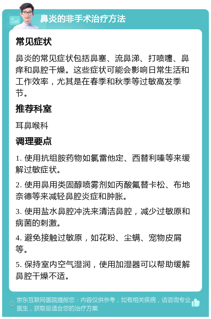 鼻炎的非手术治疗方法 常见症状 鼻炎的常见症状包括鼻塞、流鼻涕、打喷嚏、鼻痒和鼻腔干燥。这些症状可能会影响日常生活和工作效率，尤其是在春季和秋季等过敏高发季节。 推荐科室 耳鼻喉科 调理要点 1. 使用抗组胺药物如氯雷他定、西替利嗪等来缓解过敏症状。 2. 使用鼻用类固醇喷雾剂如丙酸氟替卡松、布地奈德等来减轻鼻腔炎症和肿胀。 3. 使用盐水鼻腔冲洗来清洁鼻腔，减少过敏原和病菌的刺激。 4. 避免接触过敏原，如花粉、尘螨、宠物皮屑等。 5. 保持室内空气湿润，使用加湿器可以帮助缓解鼻腔干燥不适。