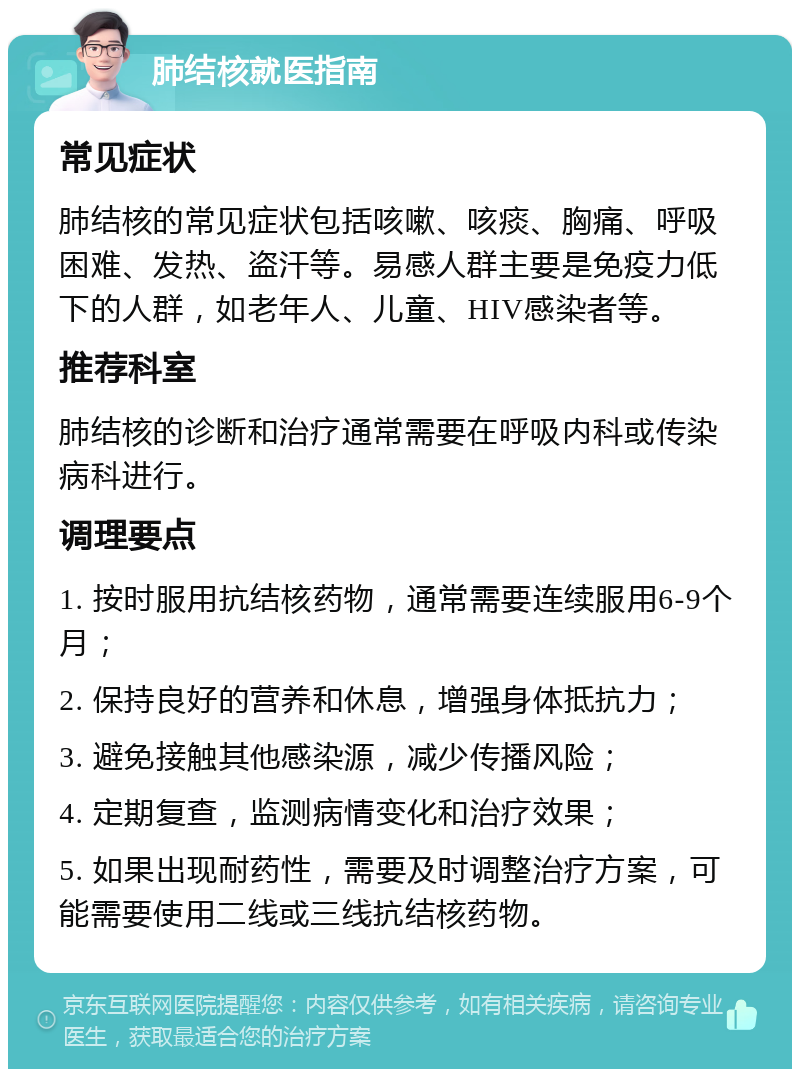 肺结核就医指南 常见症状 肺结核的常见症状包括咳嗽、咳痰、胸痛、呼吸困难、发热、盗汗等。易感人群主要是免疫力低下的人群，如老年人、儿童、HIV感染者等。 推荐科室 肺结核的诊断和治疗通常需要在呼吸内科或传染病科进行。 调理要点 1. 按时服用抗结核药物，通常需要连续服用6-9个月； 2. 保持良好的营养和休息，增强身体抵抗力； 3. 避免接触其他感染源，减少传播风险； 4. 定期复查，监测病情变化和治疗效果； 5. 如果出现耐药性，需要及时调整治疗方案，可能需要使用二线或三线抗结核药物。