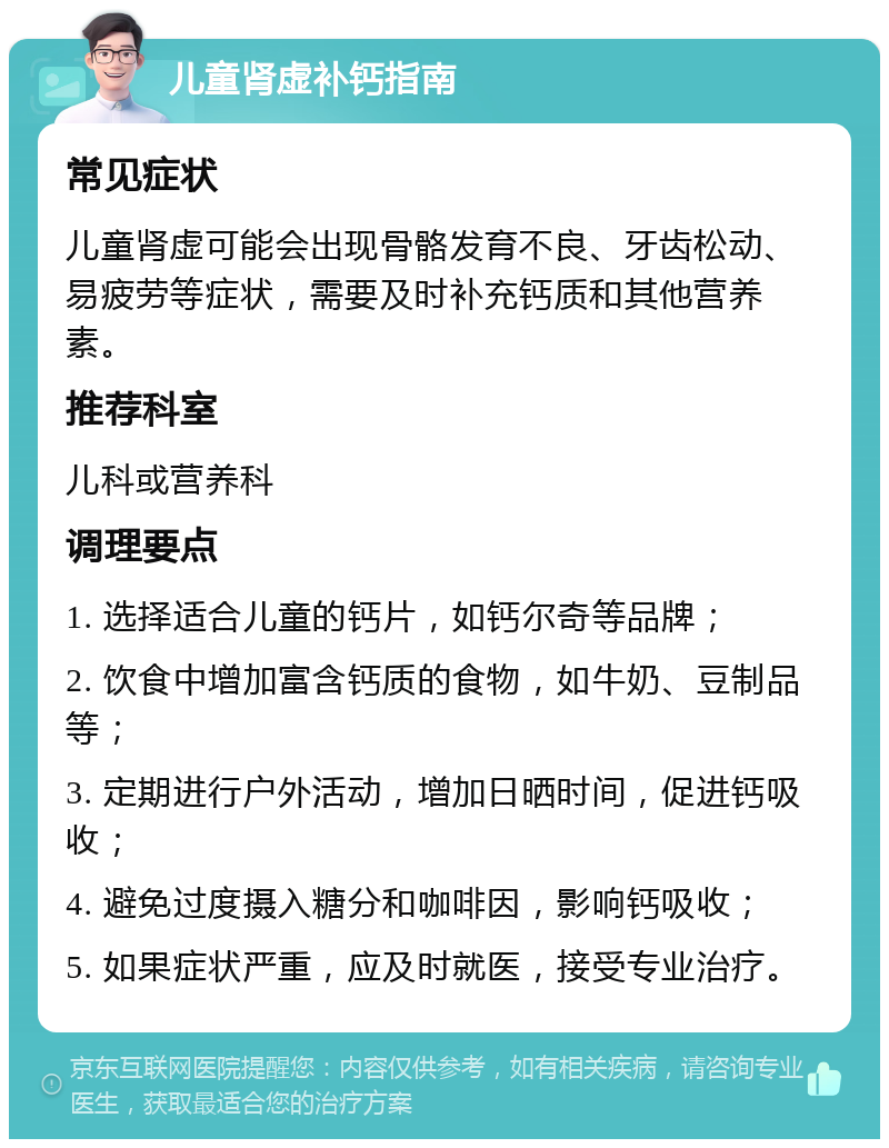 儿童肾虚补钙指南 常见症状 儿童肾虚可能会出现骨骼发育不良、牙齿松动、易疲劳等症状，需要及时补充钙质和其他营养素。 推荐科室 儿科或营养科 调理要点 1. 选择适合儿童的钙片，如钙尔奇等品牌； 2. 饮食中增加富含钙质的食物，如牛奶、豆制品等； 3. 定期进行户外活动，增加日晒时间，促进钙吸收； 4. 避免过度摄入糖分和咖啡因，影响钙吸收； 5. 如果症状严重，应及时就医，接受专业治疗。