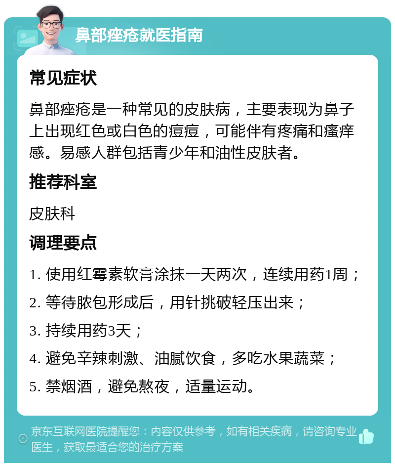 鼻部痤疮就医指南 常见症状 鼻部痤疮是一种常见的皮肤病，主要表现为鼻子上出现红色或白色的痘痘，可能伴有疼痛和瘙痒感。易感人群包括青少年和油性皮肤者。 推荐科室 皮肤科 调理要点 1. 使用红霉素软膏涂抹一天两次，连续用药1周； 2. 等待脓包形成后，用针挑破轻压出来； 3. 持续用药3天； 4. 避免辛辣刺激、油腻饮食，多吃水果蔬菜； 5. 禁烟酒，避免熬夜，适量运动。