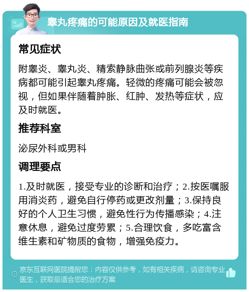 睾丸疼痛的可能原因及就医指南 常见症状 附睾炎、睾丸炎、精索静脉曲张或前列腺炎等疾病都可能引起睾丸疼痛。轻微的疼痛可能会被忽视，但如果伴随着肿胀、红肿、发热等症状，应及时就医。 推荐科室 泌尿外科或男科 调理要点 1.及时就医，接受专业的诊断和治疗；2.按医嘱服用消炎药，避免自行停药或更改剂量；3.保持良好的个人卫生习惯，避免性行为传播感染；4.注意休息，避免过度劳累；5.合理饮食，多吃富含维生素和矿物质的食物，增强免疫力。