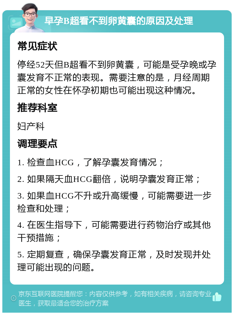 早孕B超看不到卵黄囊的原因及处理 常见症状 停经52天但B超看不到卵黄囊，可能是受孕晚或孕囊发育不正常的表现。需要注意的是，月经周期正常的女性在怀孕初期也可能出现这种情况。 推荐科室 妇产科 调理要点 1. 检查血HCG，了解孕囊发育情况； 2. 如果隔天血HCG翻倍，说明孕囊发育正常； 3. 如果血HCG不升或升高缓慢，可能需要进一步检查和处理； 4. 在医生指导下，可能需要进行药物治疗或其他干预措施； 5. 定期复查，确保孕囊发育正常，及时发现并处理可能出现的问题。