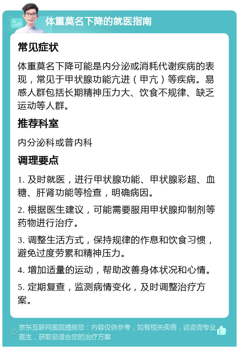 体重莫名下降的就医指南 常见症状 体重莫名下降可能是内分泌或消耗代谢疾病的表现，常见于甲状腺功能亢进（甲亢）等疾病。易感人群包括长期精神压力大、饮食不规律、缺乏运动等人群。 推荐科室 内分泌科或普内科 调理要点 1. 及时就医，进行甲状腺功能、甲状腺彩超、血糖、肝肾功能等检查，明确病因。 2. 根据医生建议，可能需要服用甲状腺抑制剂等药物进行治疗。 3. 调整生活方式，保持规律的作息和饮食习惯，避免过度劳累和精神压力。 4. 增加适量的运动，帮助改善身体状况和心情。 5. 定期复查，监测病情变化，及时调整治疗方案。