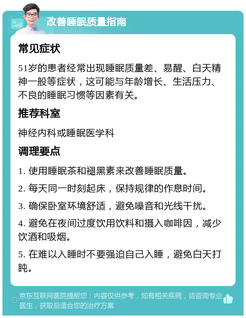 改善睡眠质量指南 常见症状 51岁的患者经常出现睡眠质量差、易醒、白天精神一般等症状，这可能与年龄增长、生活压力、不良的睡眠习惯等因素有关。 推荐科室 神经内科或睡眠医学科 调理要点 1. 使用睡眠茶和褪黑素来改善睡眠质量。 2. 每天同一时刻起床，保持规律的作息时间。 3. 确保卧室环境舒适，避免噪音和光线干扰。 4. 避免在夜间过度饮用饮料和摄入咖啡因，减少饮酒和吸烟。 5. 在难以入睡时不要强迫自己入睡，避免白天打盹。