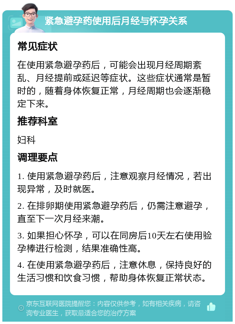 紧急避孕药使用后月经与怀孕关系 常见症状 在使用紧急避孕药后，可能会出现月经周期紊乱、月经提前或延迟等症状。这些症状通常是暂时的，随着身体恢复正常，月经周期也会逐渐稳定下来。 推荐科室 妇科 调理要点 1. 使用紧急避孕药后，注意观察月经情况，若出现异常，及时就医。 2. 在排卵期使用紧急避孕药后，仍需注意避孕，直至下一次月经来潮。 3. 如果担心怀孕，可以在同房后10天左右使用验孕棒进行检测，结果准确性高。 4. 在使用紧急避孕药后，注意休息，保持良好的生活习惯和饮食习惯，帮助身体恢复正常状态。