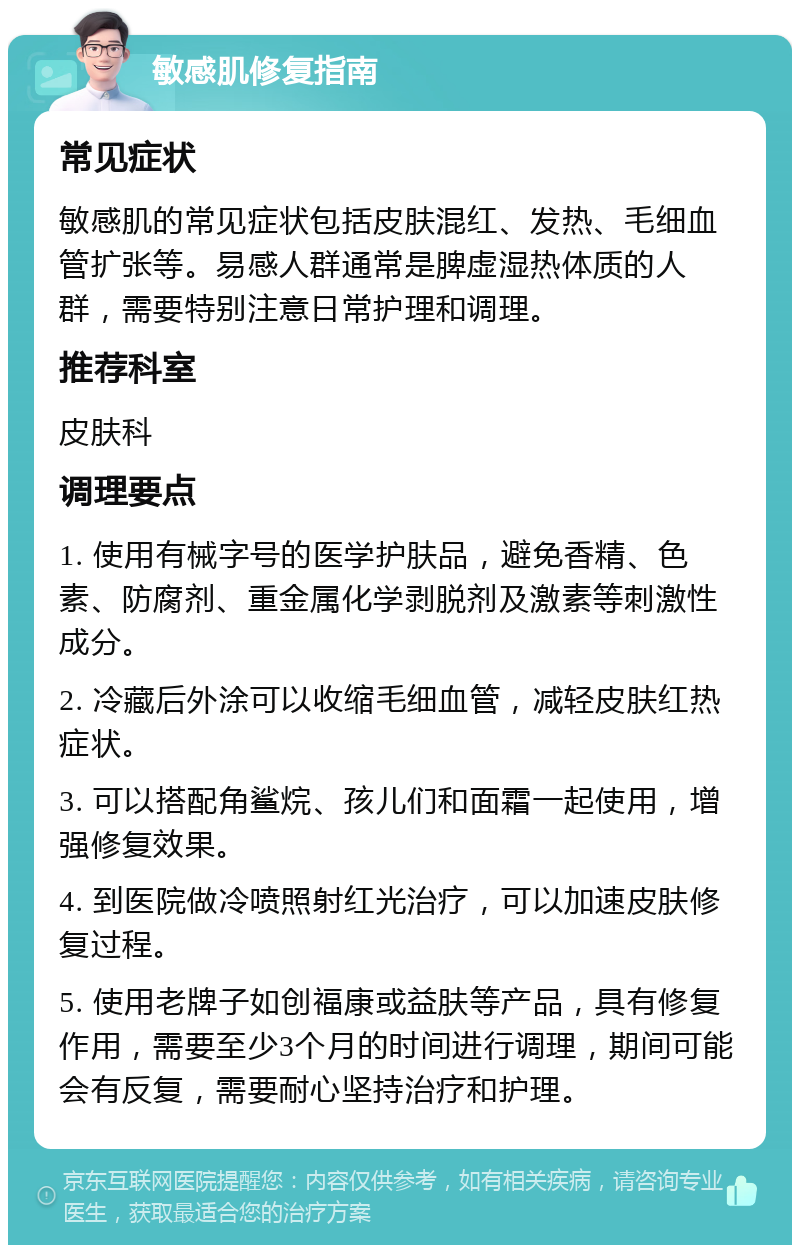 敏感肌修复指南 常见症状 敏感肌的常见症状包括皮肤混红、发热、毛细血管扩张等。易感人群通常是脾虚湿热体质的人群，需要特别注意日常护理和调理。 推荐科室 皮肤科 调理要点 1. 使用有械字号的医学护肤品，避免香精、色素、防腐剂、重金属化学剥脱剂及激素等刺激性成分。 2. 冷藏后外涂可以收缩毛细血管，减轻皮肤红热症状。 3. 可以搭配角鲨烷、孩儿们和面霜一起使用，增强修复效果。 4. 到医院做冷喷照射红光治疗，可以加速皮肤修复过程。 5. 使用老牌子如创福康或益肤等产品，具有修复作用，需要至少3个月的时间进行调理，期间可能会有反复，需要耐心坚持治疗和护理。