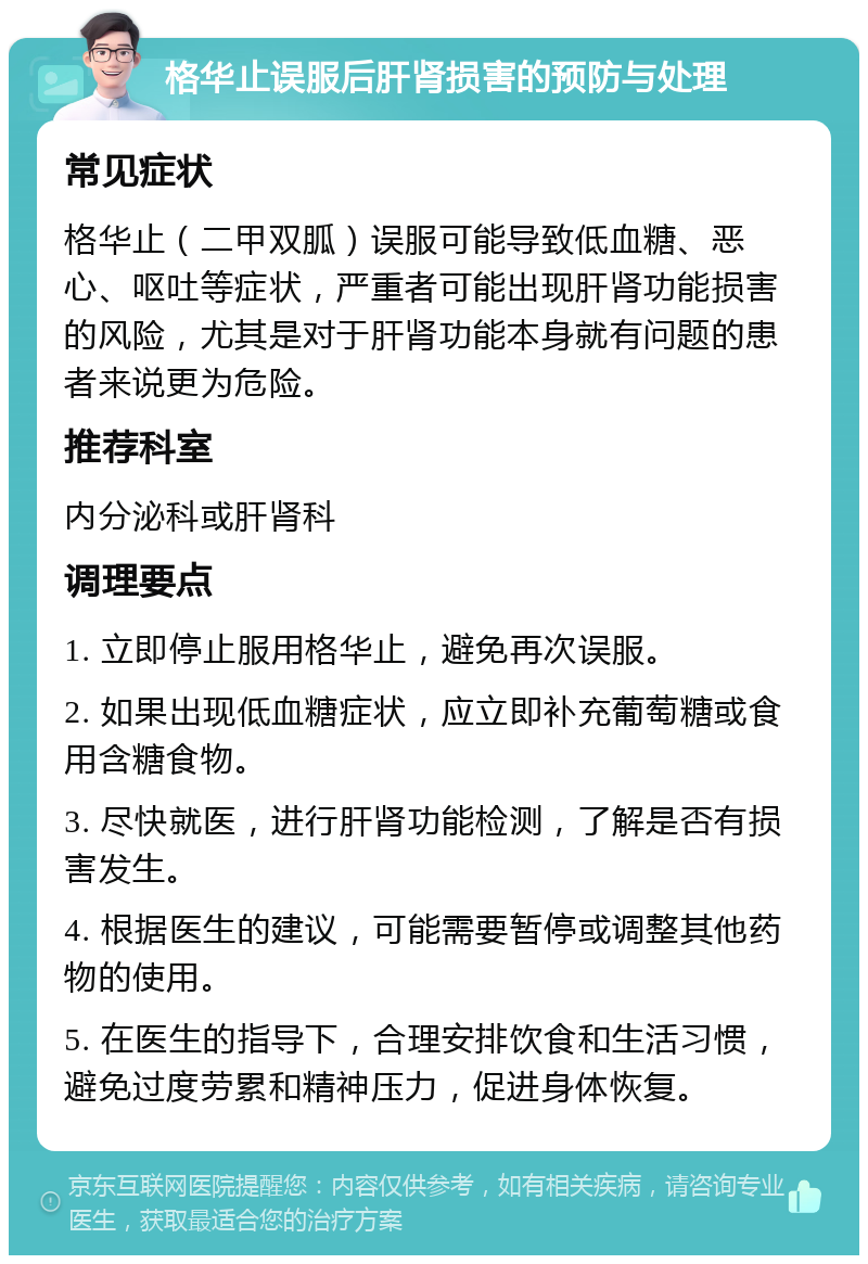 格华止误服后肝肾损害的预防与处理 常见症状 格华止（二甲双胍）误服可能导致低血糖、恶心、呕吐等症状，严重者可能出现肝肾功能损害的风险，尤其是对于肝肾功能本身就有问题的患者来说更为危险。 推荐科室 内分泌科或肝肾科 调理要点 1. 立即停止服用格华止，避免再次误服。 2. 如果出现低血糖症状，应立即补充葡萄糖或食用含糖食物。 3. 尽快就医，进行肝肾功能检测，了解是否有损害发生。 4. 根据医生的建议，可能需要暂停或调整其他药物的使用。 5. 在医生的指导下，合理安排饮食和生活习惯，避免过度劳累和精神压力，促进身体恢复。