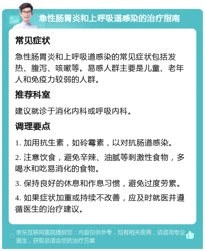 急性肠胃炎和上呼吸道感染的治疗指南 常见症状 急性肠胃炎和上呼吸道感染的常见症状包括发热、腹泻、咳嗽等。易感人群主要是儿童、老年人和免疫力较弱的人群。 推荐科室 建议就诊于消化内科或呼吸内科。 调理要点 1. 加用抗生素，如砱霉素，以对抗肠道感染。 2. 注意饮食，避免辛辣、油腻等刺激性食物，多喝水和吃易消化的食物。 3. 保持良好的休息和作息习惯，避免过度劳累。 4. 如果症状加重或持续不改善，应及时就医并遵循医生的治疗建议。