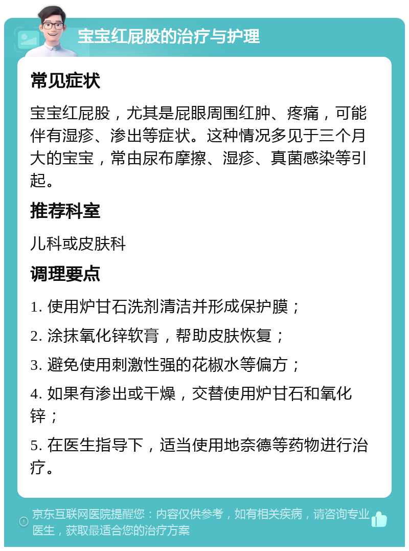 宝宝红屁股的治疗与护理 常见症状 宝宝红屁股，尤其是屁眼周围红肿、疼痛，可能伴有湿疹、渗出等症状。这种情况多见于三个月大的宝宝，常由尿布摩擦、湿疹、真菌感染等引起。 推荐科室 儿科或皮肤科 调理要点 1. 使用炉甘石洗剂清洁并形成保护膜； 2. 涂抹氧化锌软膏，帮助皮肤恢复； 3. 避免使用刺激性强的花椒水等偏方； 4. 如果有渗出或干燥，交替使用炉甘石和氧化锌； 5. 在医生指导下，适当使用地奈德等药物进行治疗。