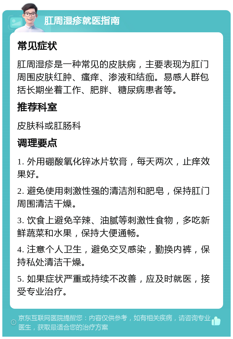 肛周湿疹就医指南 常见症状 肛周湿疹是一种常见的皮肤病，主要表现为肛门周围皮肤红肿、瘙痒、渗液和结痂。易感人群包括长期坐着工作、肥胖、糖尿病患者等。 推荐科室 皮肤科或肛肠科 调理要点 1. 外用硼酸氧化锌冰片软膏，每天两次，止痒效果好。 2. 避免使用刺激性强的清洁剂和肥皂，保持肛门周围清洁干燥。 3. 饮食上避免辛辣、油腻等刺激性食物，多吃新鲜蔬菜和水果，保持大便通畅。 4. 注意个人卫生，避免交叉感染，勤换内裤，保持私处清洁干燥。 5. 如果症状严重或持续不改善，应及时就医，接受专业治疗。