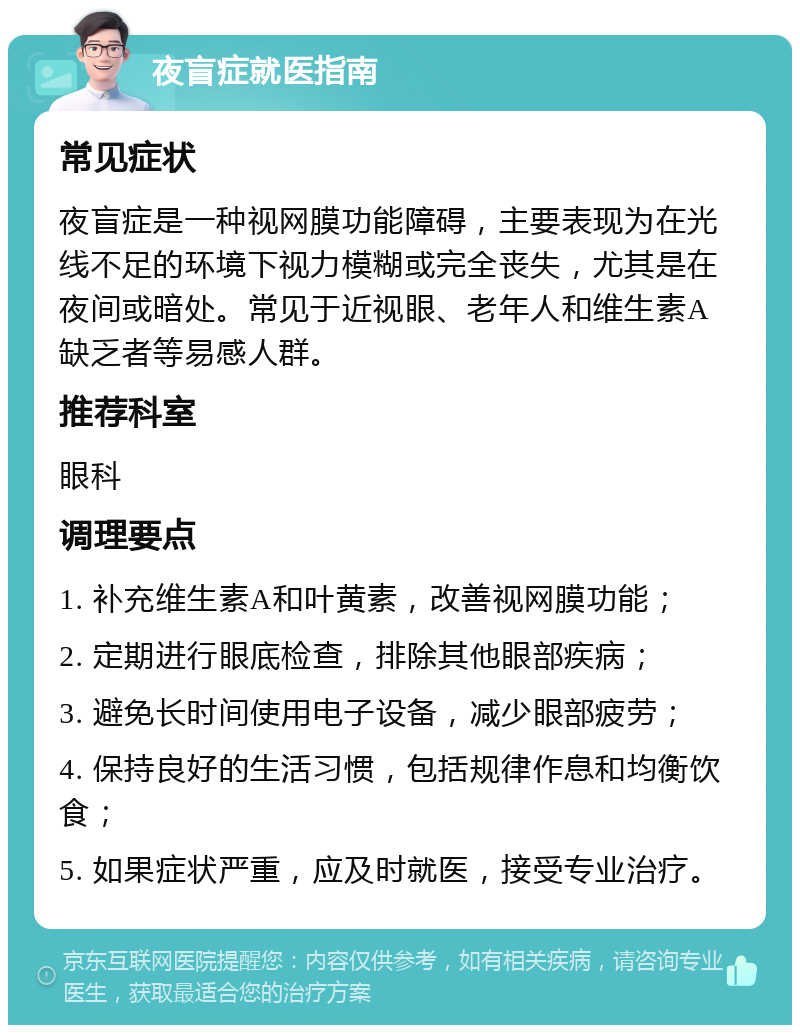 夜盲症就医指南 常见症状 夜盲症是一种视网膜功能障碍，主要表现为在光线不足的环境下视力模糊或完全丧失，尤其是在夜间或暗处。常见于近视眼、老年人和维生素A缺乏者等易感人群。 推荐科室 眼科 调理要点 1. 补充维生素A和叶黄素，改善视网膜功能； 2. 定期进行眼底检查，排除其他眼部疾病； 3. 避免长时间使用电子设备，减少眼部疲劳； 4. 保持良好的生活习惯，包括规律作息和均衡饮食； 5. 如果症状严重，应及时就医，接受专业治疗。