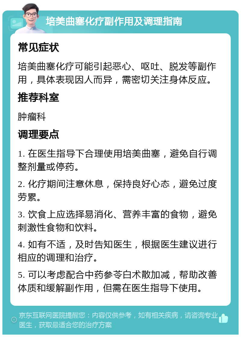 培美曲塞化疗副作用及调理指南 常见症状 培美曲塞化疗可能引起恶心、呕吐、脱发等副作用，具体表现因人而异，需密切关注身体反应。 推荐科室 肿瘤科 调理要点 1. 在医生指导下合理使用培美曲塞，避免自行调整剂量或停药。 2. 化疗期间注意休息，保持良好心态，避免过度劳累。 3. 饮食上应选择易消化、营养丰富的食物，避免刺激性食物和饮料。 4. 如有不适，及时告知医生，根据医生建议进行相应的调理和治疗。 5. 可以考虑配合中药参苓白术散加减，帮助改善体质和缓解副作用，但需在医生指导下使用。