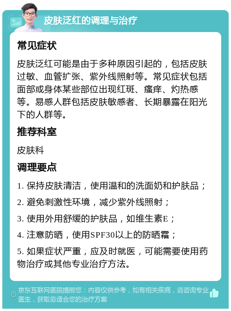 皮肤泛红的调理与治疗 常见症状 皮肤泛红可能是由于多种原因引起的，包括皮肤过敏、血管扩张、紫外线照射等。常见症状包括面部或身体某些部位出现红斑、瘙痒、灼热感等。易感人群包括皮肤敏感者、长期暴露在阳光下的人群等。 推荐科室 皮肤科 调理要点 1. 保持皮肤清洁，使用温和的洗面奶和护肤品； 2. 避免刺激性环境，减少紫外线照射； 3. 使用外用舒缓的护肤品，如维生素E； 4. 注意防晒，使用SPF30以上的防晒霜； 5. 如果症状严重，应及时就医，可能需要使用药物治疗或其他专业治疗方法。