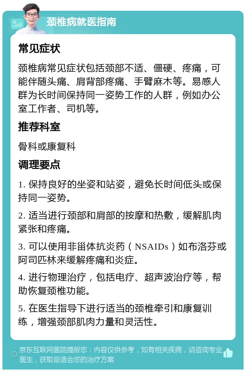 颈椎病就医指南 常见症状 颈椎病常见症状包括颈部不适、僵硬、疼痛，可能伴随头痛、肩背部疼痛、手臂麻木等。易感人群为长时间保持同一姿势工作的人群，例如办公室工作者、司机等。 推荐科室 骨科或康复科 调理要点 1. 保持良好的坐姿和站姿，避免长时间低头或保持同一姿势。 2. 适当进行颈部和肩部的按摩和热敷，缓解肌肉紧张和疼痛。 3. 可以使用非甾体抗炎药（NSAIDs）如布洛芬或阿司匹林来缓解疼痛和炎症。 4. 进行物理治疗，包括电疗、超声波治疗等，帮助恢复颈椎功能。 5. 在医生指导下进行适当的颈椎牵引和康复训练，增强颈部肌肉力量和灵活性。