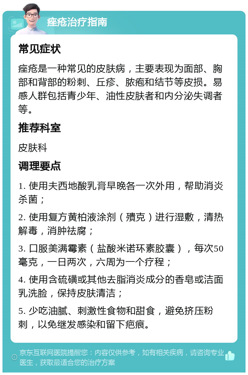 痤疮治疗指南 常见症状 痤疮是一种常见的皮肤病，主要表现为面部、胸部和背部的粉刺、丘疹、脓疱和结节等皮损。易感人群包括青少年、油性皮肤者和内分泌失调者等。 推荐科室 皮肤科 调理要点 1. 使用夫西地酸乳膏早晚各一次外用，帮助消炎杀菌； 2. 使用复方黄柏液涂剂（殨克）进行湿敷，清热解毒，消肿祛腐； 3. 口服美满霉素（盐酸米诺环素胶囊），每次50毫克，一日两次，六周为一个疗程； 4. 使用含硫磺或其他去脂消炎成分的香皂或洁面乳洗脸，保持皮肤清洁； 5. 少吃油腻、刺激性食物和甜食，避免挤压粉刺，以免继发感染和留下疤痕。