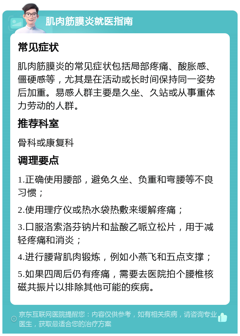 肌肉筋膜炎就医指南 常见症状 肌肉筋膜炎的常见症状包括局部疼痛、酸胀感、僵硬感等，尤其是在活动或长时间保持同一姿势后加重。易感人群主要是久坐、久站或从事重体力劳动的人群。 推荐科室 骨科或康复科 调理要点 1.正确使用腰部，避免久坐、负重和弯腰等不良习惯； 2.使用理疗仪或热水袋热敷来缓解疼痛； 3.口服洛索洛芬钠片和盐酸乙哌立松片，用于减轻疼痛和消炎； 4.进行腰背肌肉锻炼，例如小燕飞和五点支撑； 5.如果四周后仍有疼痛，需要去医院拍个腰椎核磁共振片以排除其他可能的疾病。