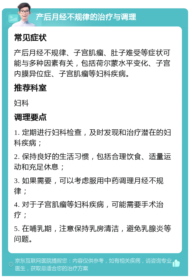 产后月经不规律的治疗与调理 常见症状 产后月经不规律、子宫肌瘤、肚子难受等症状可能与多种因素有关，包括荷尔蒙水平变化、子宫内膜异位症、子宫肌瘤等妇科疾病。 推荐科室 妇科 调理要点 1. 定期进行妇科检查，及时发现和治疗潜在的妇科疾病； 2. 保持良好的生活习惯，包括合理饮食、适量运动和充足休息； 3. 如果需要，可以考虑服用中药调理月经不规律； 4. 对于子宫肌瘤等妇科疾病，可能需要手术治疗； 5. 在哺乳期，注意保持乳房清洁，避免乳腺炎等问题。