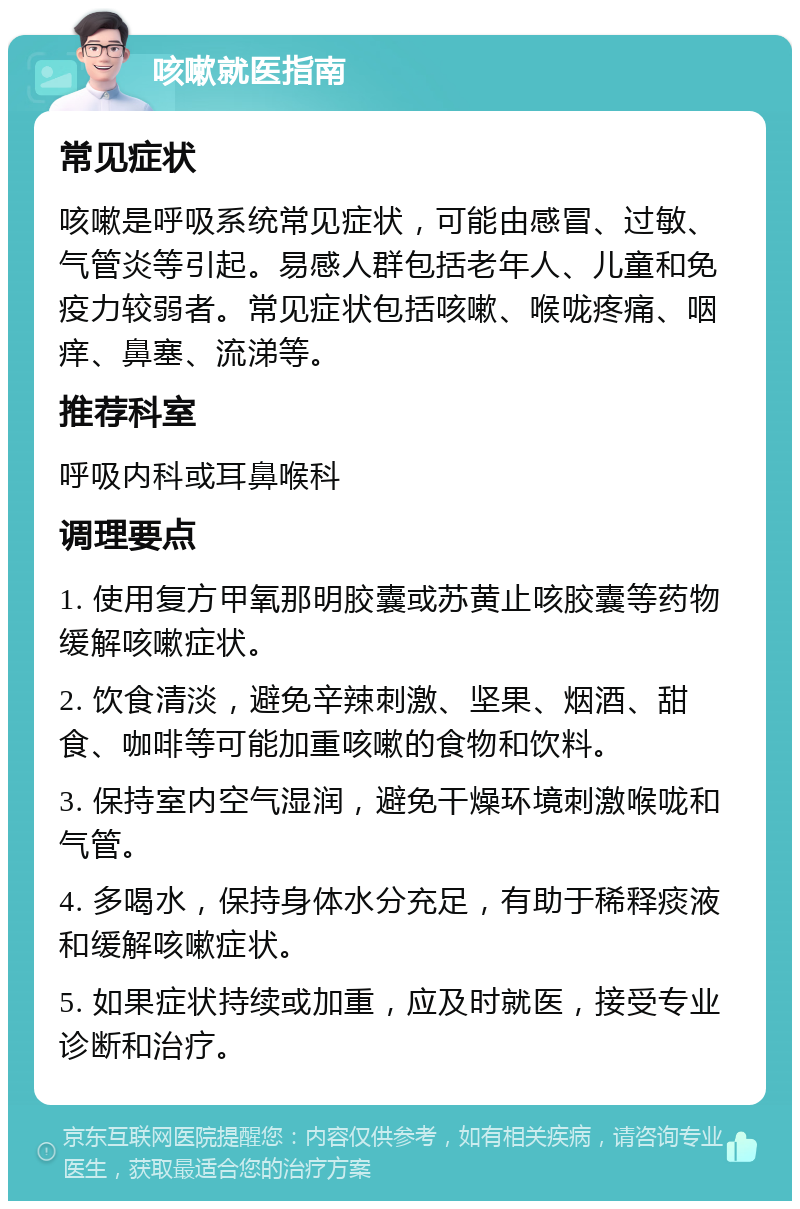 咳嗽就医指南 常见症状 咳嗽是呼吸系统常见症状，可能由感冒、过敏、气管炎等引起。易感人群包括老年人、儿童和免疫力较弱者。常见症状包括咳嗽、喉咙疼痛、咽痒、鼻塞、流涕等。 推荐科室 呼吸内科或耳鼻喉科 调理要点 1. 使用复方甲氧那明胶囊或苏黄止咳胶囊等药物缓解咳嗽症状。 2. 饮食清淡，避免辛辣刺激、坚果、烟酒、甜食、咖啡等可能加重咳嗽的食物和饮料。 3. 保持室内空气湿润，避免干燥环境刺激喉咙和气管。 4. 多喝水，保持身体水分充足，有助于稀释痰液和缓解咳嗽症状。 5. 如果症状持续或加重，应及时就医，接受专业诊断和治疗。