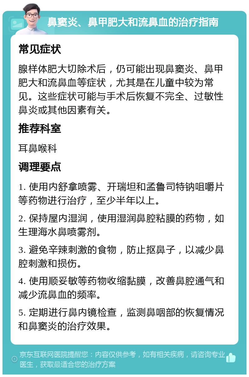 鼻窦炎、鼻甲肥大和流鼻血的治疗指南 常见症状 腺样体肥大切除术后，仍可能出现鼻窦炎、鼻甲肥大和流鼻血等症状，尤其是在儿童中较为常见。这些症状可能与手术后恢复不完全、过敏性鼻炎或其他因素有关。 推荐科室 耳鼻喉科 调理要点 1. 使用内舒拿喷雾、开瑞坦和孟鲁司特钠咀嚼片等药物进行治疗，至少半年以上。 2. 保持屋内湿润，使用湿润鼻腔粘膜的药物，如生理海水鼻喷雾剂。 3. 避免辛辣刺激的食物，防止抠鼻子，以减少鼻腔刺激和损伤。 4. 使用顺妥敏等药物收缩黏膜，改善鼻腔通气和减少流鼻血的频率。 5. 定期进行鼻内镜检查，监测鼻咽部的恢复情况和鼻窦炎的治疗效果。