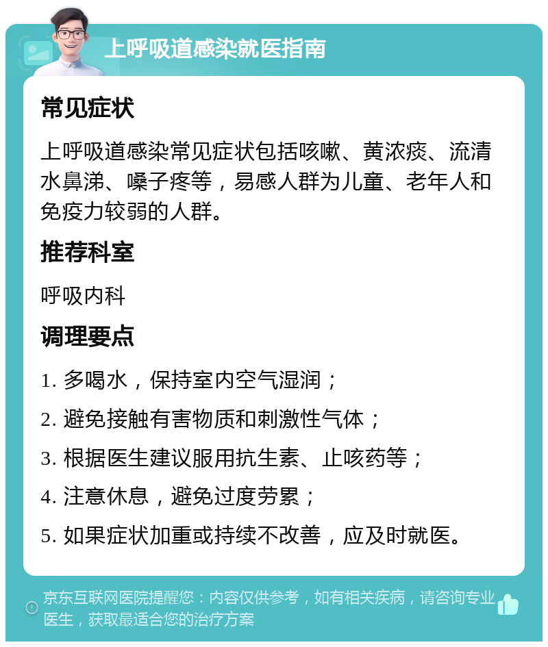 上呼吸道感染就医指南 常见症状 上呼吸道感染常见症状包括咳嗽、黄浓痰、流清水鼻涕、嗓子疼等，易感人群为儿童、老年人和免疫力较弱的人群。 推荐科室 呼吸内科 调理要点 1. 多喝水，保持室内空气湿润； 2. 避免接触有害物质和刺激性气体； 3. 根据医生建议服用抗生素、止咳药等； 4. 注意休息，避免过度劳累； 5. 如果症状加重或持续不改善，应及时就医。