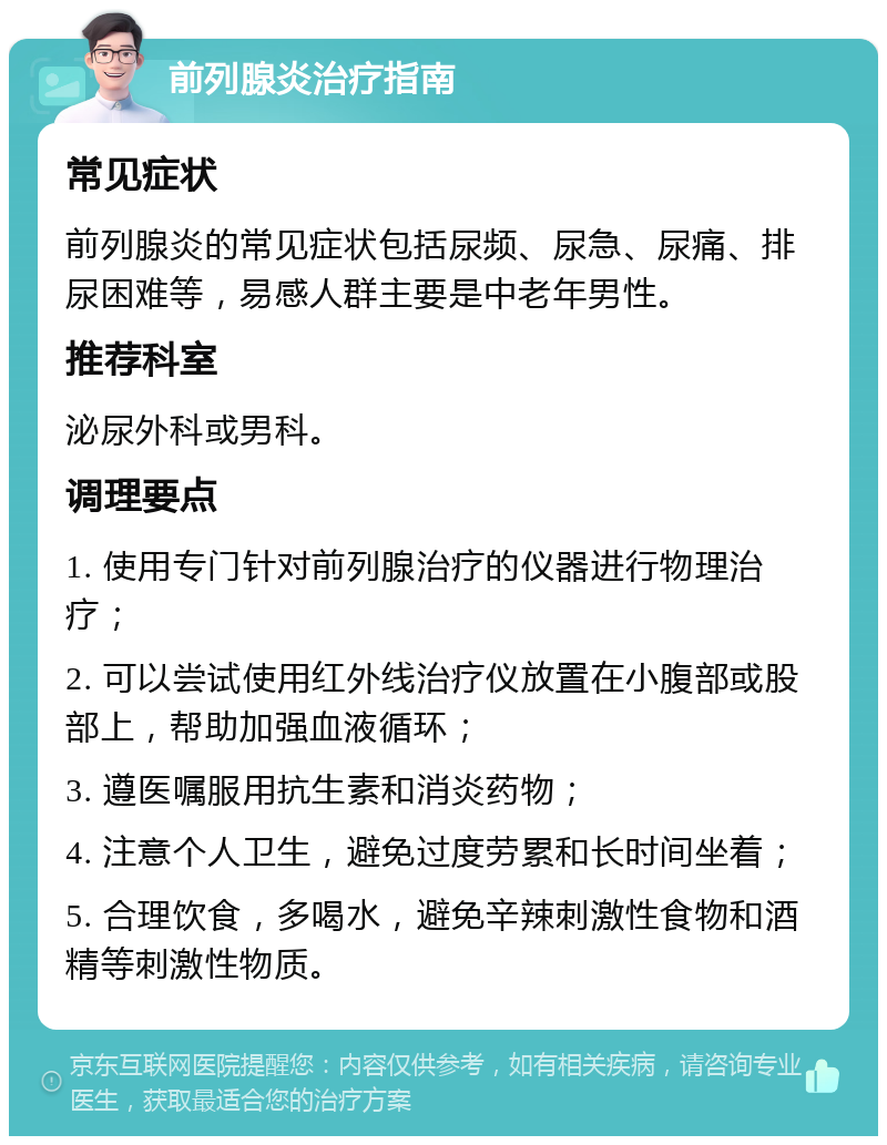 前列腺炎治疗指南 常见症状 前列腺炎的常见症状包括尿频、尿急、尿痛、排尿困难等，易感人群主要是中老年男性。 推荐科室 泌尿外科或男科。 调理要点 1. 使用专门针对前列腺治疗的仪器进行物理治疗； 2. 可以尝试使用红外线治疗仪放置在小腹部或股部上，帮助加强血液循环； 3. 遵医嘱服用抗生素和消炎药物； 4. 注意个人卫生，避免过度劳累和长时间坐着； 5. 合理饮食，多喝水，避免辛辣刺激性食物和酒精等刺激性物质。