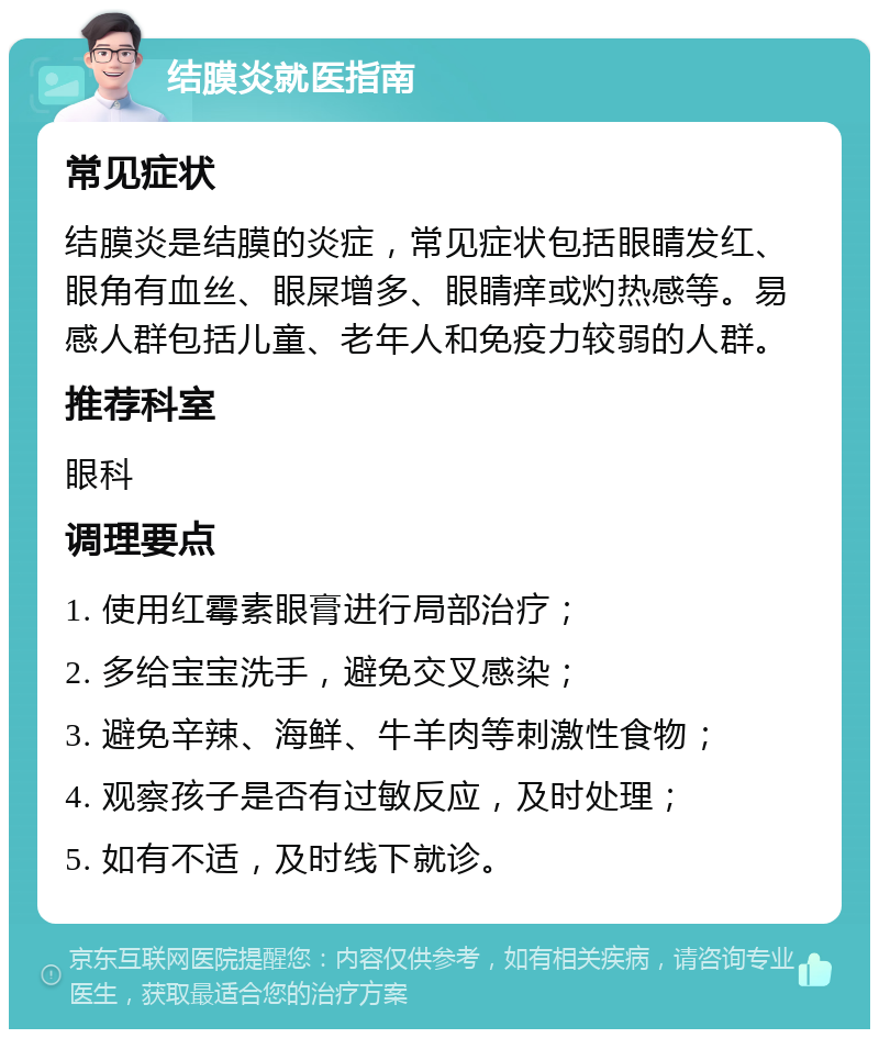 结膜炎就医指南 常见症状 结膜炎是结膜的炎症，常见症状包括眼睛发红、眼角有血丝、眼屎增多、眼睛痒或灼热感等。易感人群包括儿童、老年人和免疫力较弱的人群。 推荐科室 眼科 调理要点 1. 使用红霉素眼膏进行局部治疗； 2. 多给宝宝洗手，避免交叉感染； 3. 避免辛辣、海鲜、牛羊肉等刺激性食物； 4. 观察孩子是否有过敏反应，及时处理； 5. 如有不适，及时线下就诊。