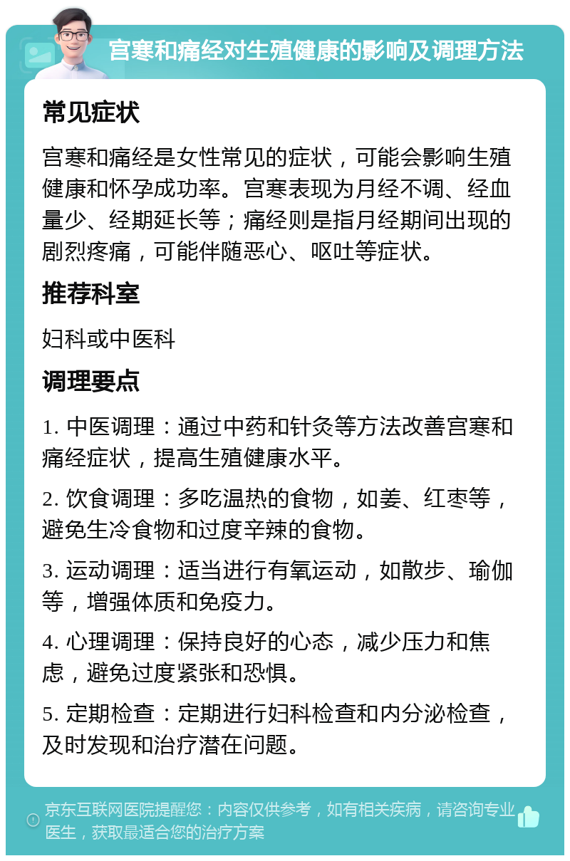 宫寒和痛经对生殖健康的影响及调理方法 常见症状 宫寒和痛经是女性常见的症状，可能会影响生殖健康和怀孕成功率。宫寒表现为月经不调、经血量少、经期延长等；痛经则是指月经期间出现的剧烈疼痛，可能伴随恶心、呕吐等症状。 推荐科室 妇科或中医科 调理要点 1. 中医调理：通过中药和针灸等方法改善宫寒和痛经症状，提高生殖健康水平。 2. 饮食调理：多吃温热的食物，如姜、红枣等，避免生冷食物和过度辛辣的食物。 3. 运动调理：适当进行有氧运动，如散步、瑜伽等，增强体质和免疫力。 4. 心理调理：保持良好的心态，减少压力和焦虑，避免过度紧张和恐惧。 5. 定期检查：定期进行妇科检查和内分泌检查，及时发现和治疗潜在问题。