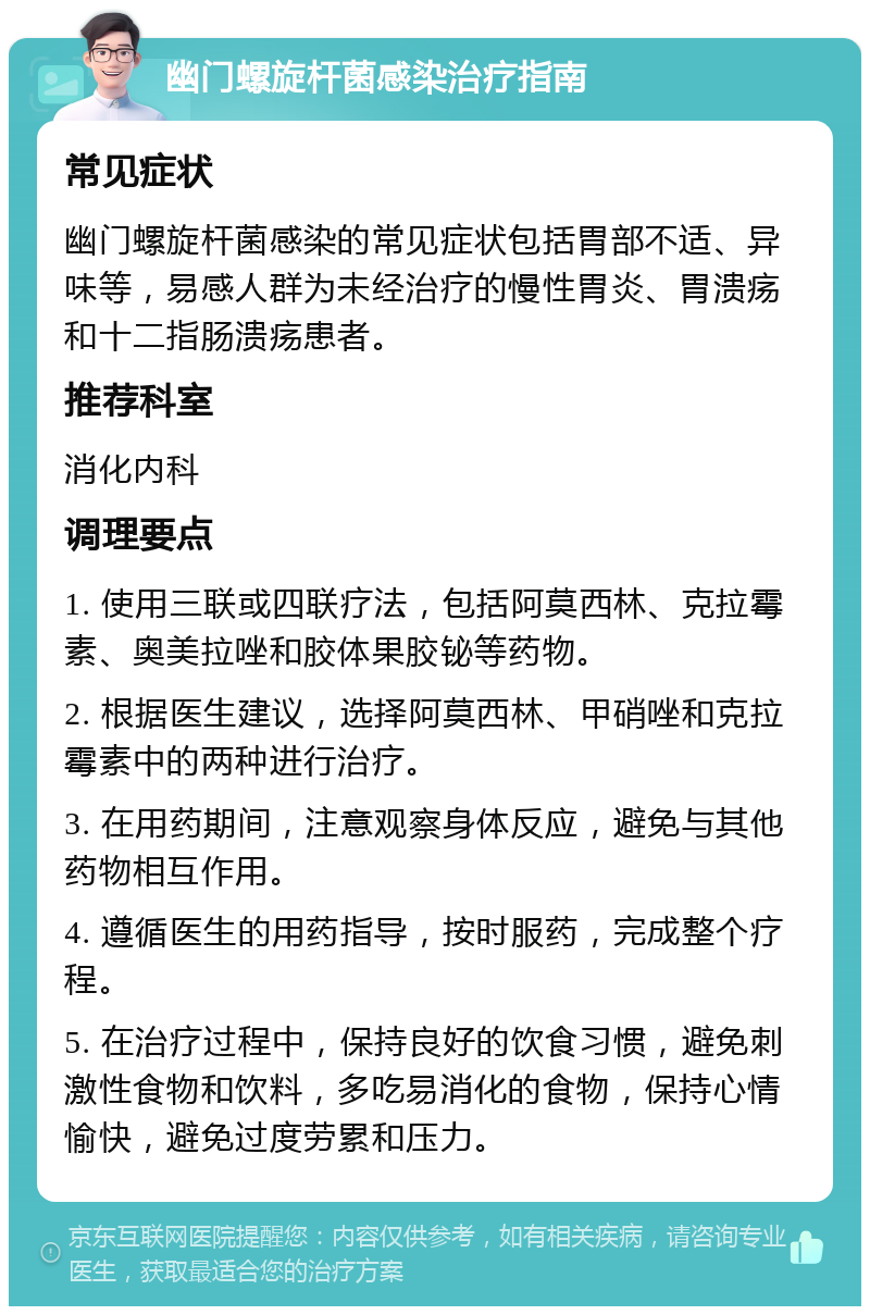 幽门螺旋杆菌感染治疗指南 常见症状 幽门螺旋杆菌感染的常见症状包括胃部不适、异味等，易感人群为未经治疗的慢性胃炎、胃溃疡和十二指肠溃疡患者。 推荐科室 消化内科 调理要点 1. 使用三联或四联疗法，包括阿莫西林、克拉霉素、奥美拉唑和胶体果胶铋等药物。 2. 根据医生建议，选择阿莫西林、甲硝唑和克拉霉素中的两种进行治疗。 3. 在用药期间，注意观察身体反应，避免与其他药物相互作用。 4. 遵循医生的用药指导，按时服药，完成整个疗程。 5. 在治疗过程中，保持良好的饮食习惯，避免刺激性食物和饮料，多吃易消化的食物，保持心情愉快，避免过度劳累和压力。