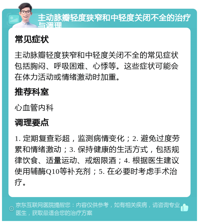 主动脉瓣轻度狭窄和中轻度关闭不全的治疗与调理 常见症状 主动脉瓣轻度狭窄和中轻度关闭不全的常见症状包括胸闷、呼吸困难、心悸等。这些症状可能会在体力活动或情绪激动时加重。 推荐科室 心血管内科 调理要点 1. 定期复查彩超，监测病情变化；2. 避免过度劳累和情绪激动；3. 保持健康的生活方式，包括规律饮食、适量运动、戒烟限酒；4. 根据医生建议使用辅酶Q10等补充剂；5. 在必要时考虑手术治疗。