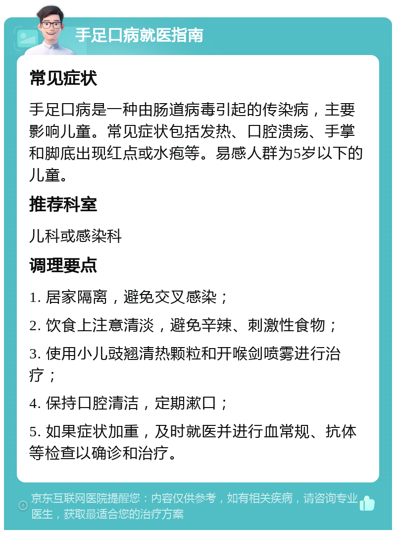 手足口病就医指南 常见症状 手足口病是一种由肠道病毒引起的传染病，主要影响儿童。常见症状包括发热、口腔溃疡、手掌和脚底出现红点或水疱等。易感人群为5岁以下的儿童。 推荐科室 儿科或感染科 调理要点 1. 居家隔离，避免交叉感染； 2. 饮食上注意清淡，避免辛辣、刺激性食物； 3. 使用小儿豉翘清热颗粒和开喉剑喷雾进行治疗； 4. 保持口腔清洁，定期漱口； 5. 如果症状加重，及时就医并进行血常规、抗体等检查以确诊和治疗。