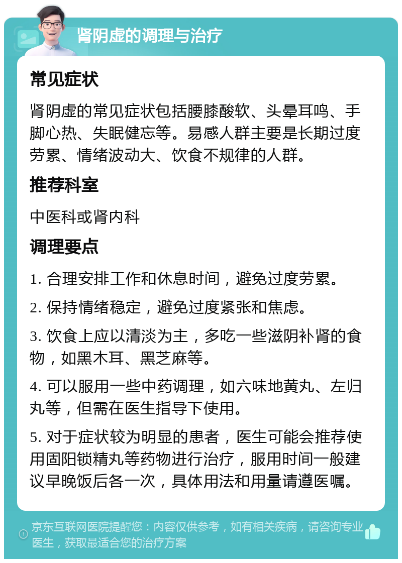 肾阴虚的调理与治疗 常见症状 肾阴虚的常见症状包括腰膝酸软、头晕耳鸣、手脚心热、失眠健忘等。易感人群主要是长期过度劳累、情绪波动大、饮食不规律的人群。 推荐科室 中医科或肾内科 调理要点 1. 合理安排工作和休息时间，避免过度劳累。 2. 保持情绪稳定，避免过度紧张和焦虑。 3. 饮食上应以清淡为主，多吃一些滋阴补肾的食物，如黑木耳、黑芝麻等。 4. 可以服用一些中药调理，如六味地黄丸、左归丸等，但需在医生指导下使用。 5. 对于症状较为明显的患者，医生可能会推荐使用固阳锁精丸等药物进行治疗，服用时间一般建议早晚饭后各一次，具体用法和用量请遵医嘱。