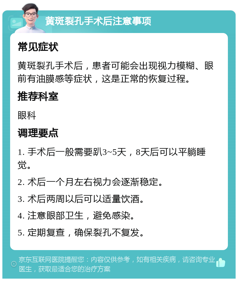 黄斑裂孔手术后注意事项 常见症状 黄斑裂孔手术后，患者可能会出现视力模糊、眼前有油膜感等症状，这是正常的恢复过程。 推荐科室 眼科 调理要点 1. 手术后一般需要趴3~5天，8天后可以平躺睡觉。 2. 术后一个月左右视力会逐渐稳定。 3. 术后两周以后可以适量饮酒。 4. 注意眼部卫生，避免感染。 5. 定期复查，确保裂孔不复发。