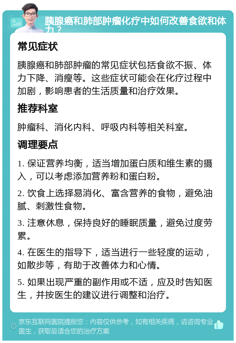 胰腺癌和肺部肿瘤化疗中如何改善食欲和体力？ 常见症状 胰腺癌和肺部肿瘤的常见症状包括食欲不振、体力下降、消瘦等。这些症状可能会在化疗过程中加剧，影响患者的生活质量和治疗效果。 推荐科室 肿瘤科、消化内科、呼吸内科等相关科室。 调理要点 1. 保证营养均衡，适当增加蛋白质和维生素的摄入，可以考虑添加营养粉和蛋白粉。 2. 饮食上选择易消化、富含营养的食物，避免油腻、刺激性食物。 3. 注意休息，保持良好的睡眠质量，避免过度劳累。 4. 在医生的指导下，适当进行一些轻度的运动，如散步等，有助于改善体力和心情。 5. 如果出现严重的副作用或不适，应及时告知医生，并按医生的建议进行调整和治疗。