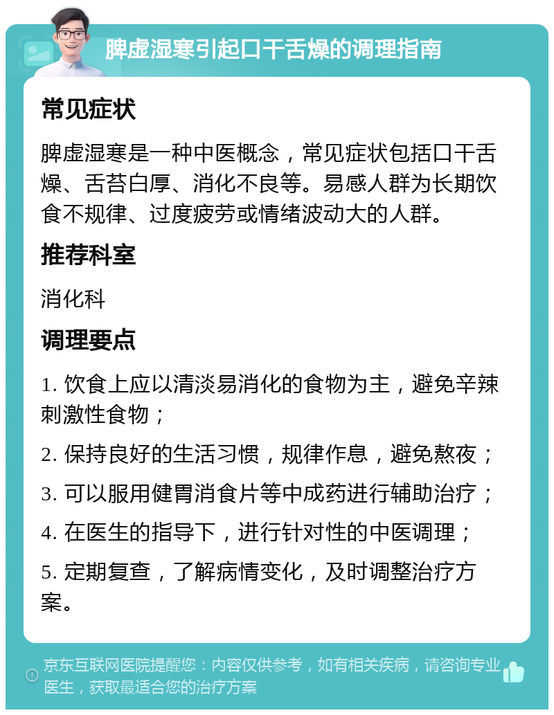 脾虚湿寒引起口干舌燥的调理指南 常见症状 脾虚湿寒是一种中医概念，常见症状包括口干舌燥、舌苔白厚、消化不良等。易感人群为长期饮食不规律、过度疲劳或情绪波动大的人群。 推荐科室 消化科 调理要点 1. 饮食上应以清淡易消化的食物为主，避免辛辣刺激性食物； 2. 保持良好的生活习惯，规律作息，避免熬夜； 3. 可以服用健胃消食片等中成药进行辅助治疗； 4. 在医生的指导下，进行针对性的中医调理； 5. 定期复查，了解病情变化，及时调整治疗方案。