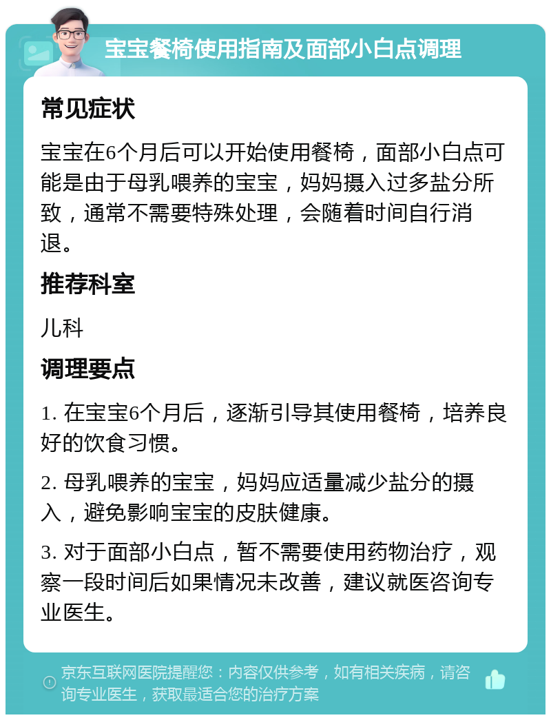 宝宝餐椅使用指南及面部小白点调理 常见症状 宝宝在6个月后可以开始使用餐椅，面部小白点可能是由于母乳喂养的宝宝，妈妈摄入过多盐分所致，通常不需要特殊处理，会随着时间自行消退。 推荐科室 儿科 调理要点 1. 在宝宝6个月后，逐渐引导其使用餐椅，培养良好的饮食习惯。 2. 母乳喂养的宝宝，妈妈应适量减少盐分的摄入，避免影响宝宝的皮肤健康。 3. 对于面部小白点，暂不需要使用药物治疗，观察一段时间后如果情况未改善，建议就医咨询专业医生。