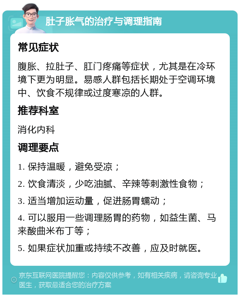 肚子胀气的治疗与调理指南 常见症状 腹胀、拉肚子、肛门疼痛等症状，尤其是在冷环境下更为明显。易感人群包括长期处于空调环境中、饮食不规律或过度寒凉的人群。 推荐科室 消化内科 调理要点 1. 保持温暖，避免受凉； 2. 饮食清淡，少吃油腻、辛辣等刺激性食物； 3. 适当增加运动量，促进肠胃蠕动； 4. 可以服用一些调理肠胃的药物，如益生菌、马来酸曲米布丁等； 5. 如果症状加重或持续不改善，应及时就医。