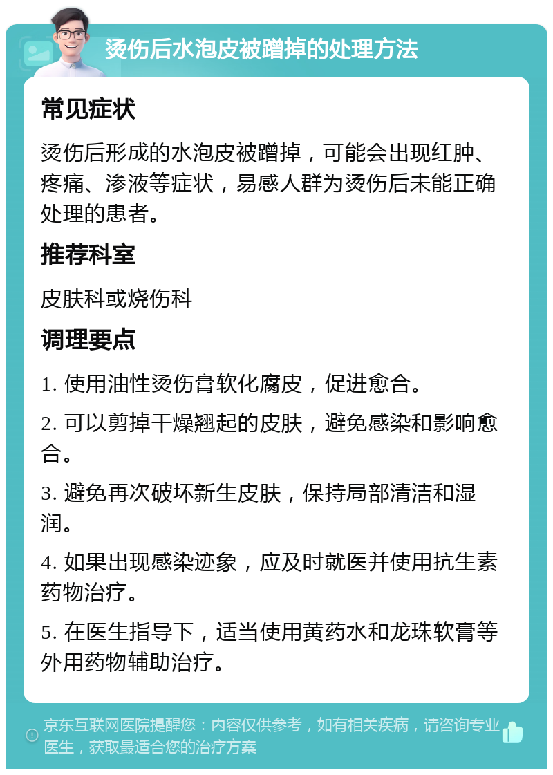 烫伤后水泡皮被蹭掉的处理方法 常见症状 烫伤后形成的水泡皮被蹭掉，可能会出现红肿、疼痛、渗液等症状，易感人群为烫伤后未能正确处理的患者。 推荐科室 皮肤科或烧伤科 调理要点 1. 使用油性烫伤膏软化腐皮，促进愈合。 2. 可以剪掉干燥翘起的皮肤，避免感染和影响愈合。 3. 避免再次破坏新生皮肤，保持局部清洁和湿润。 4. 如果出现感染迹象，应及时就医并使用抗生素药物治疗。 5. 在医生指导下，适当使用黄药水和龙珠软膏等外用药物辅助治疗。