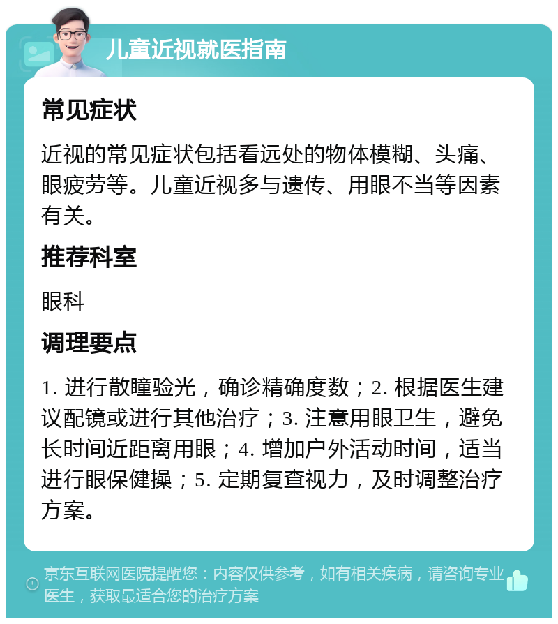 儿童近视就医指南 常见症状 近视的常见症状包括看远处的物体模糊、头痛、眼疲劳等。儿童近视多与遗传、用眼不当等因素有关。 推荐科室 眼科 调理要点 1. 进行散瞳验光，确诊精确度数；2. 根据医生建议配镜或进行其他治疗；3. 注意用眼卫生，避免长时间近距离用眼；4. 增加户外活动时间，适当进行眼保健操；5. 定期复查视力，及时调整治疗方案。