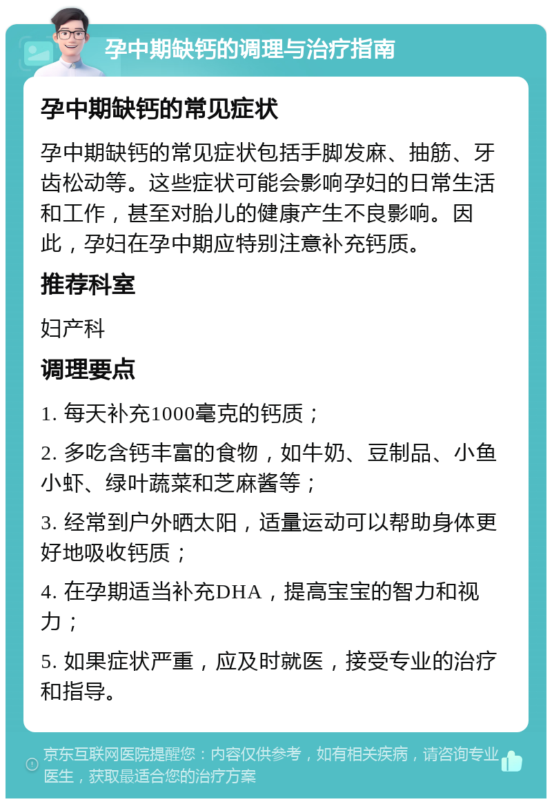 孕中期缺钙的调理与治疗指南 孕中期缺钙的常见症状 孕中期缺钙的常见症状包括手脚发麻、抽筋、牙齿松动等。这些症状可能会影响孕妇的日常生活和工作，甚至对胎儿的健康产生不良影响。因此，孕妇在孕中期应特别注意补充钙质。 推荐科室 妇产科 调理要点 1. 每天补充1000毫克的钙质； 2. 多吃含钙丰富的食物，如牛奶、豆制品、小鱼小虾、绿叶蔬菜和芝麻酱等； 3. 经常到户外晒太阳，适量运动可以帮助身体更好地吸收钙质； 4. 在孕期适当补充DHA，提高宝宝的智力和视力； 5. 如果症状严重，应及时就医，接受专业的治疗和指导。