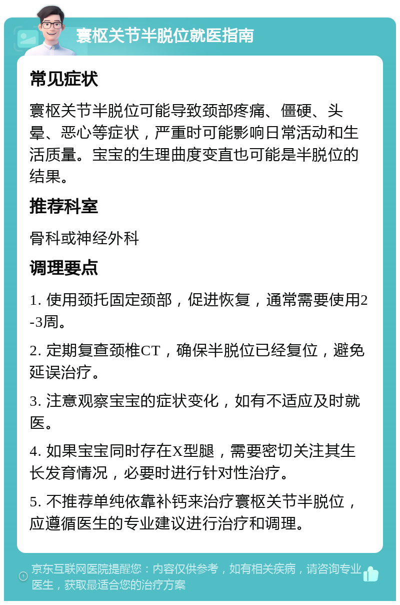 寰枢关节半脱位就医指南 常见症状 寰枢关节半脱位可能导致颈部疼痛、僵硬、头晕、恶心等症状，严重时可能影响日常活动和生活质量。宝宝的生理曲度变直也可能是半脱位的结果。 推荐科室 骨科或神经外科 调理要点 1. 使用颈托固定颈部，促进恢复，通常需要使用2-3周。 2. 定期复查颈椎CT，确保半脱位已经复位，避免延误治疗。 3. 注意观察宝宝的症状变化，如有不适应及时就医。 4. 如果宝宝同时存在X型腿，需要密切关注其生长发育情况，必要时进行针对性治疗。 5. 不推荐单纯依靠补钙来治疗寰枢关节半脱位，应遵循医生的专业建议进行治疗和调理。