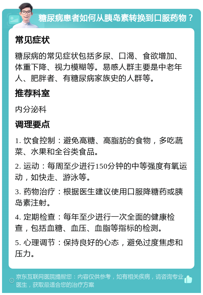 糖尿病患者如何从胰岛素转换到口服药物？ 常见症状 糖尿病的常见症状包括多尿、口渴、食欲增加、体重下降、视力模糊等。易感人群主要是中老年人、肥胖者、有糖尿病家族史的人群等。 推荐科室 内分泌科 调理要点 1. 饮食控制：避免高糖、高脂肪的食物，多吃蔬菜、水果和全谷类食品。 2. 运动：每周至少进行150分钟的中等强度有氧运动，如快走、游泳等。 3. 药物治疗：根据医生建议使用口服降糖药或胰岛素注射。 4. 定期检查：每年至少进行一次全面的健康检查，包括血糖、血压、血脂等指标的检测。 5. 心理调节：保持良好的心态，避免过度焦虑和压力。