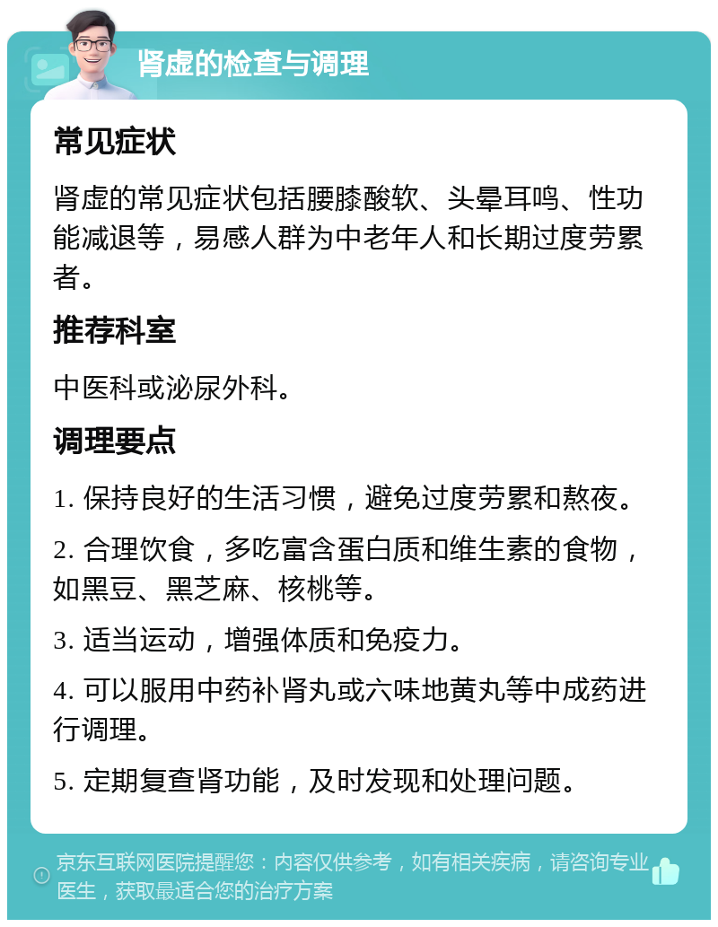 肾虚的检查与调理 常见症状 肾虚的常见症状包括腰膝酸软、头晕耳鸣、性功能减退等，易感人群为中老年人和长期过度劳累者。 推荐科室 中医科或泌尿外科。 调理要点 1. 保持良好的生活习惯，避免过度劳累和熬夜。 2. 合理饮食，多吃富含蛋白质和维生素的食物，如黑豆、黑芝麻、核桃等。 3. 适当运动，增强体质和免疫力。 4. 可以服用中药补肾丸或六味地黄丸等中成药进行调理。 5. 定期复查肾功能，及时发现和处理问题。